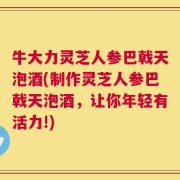 牛大力灵芝人参巴戟天泡酒(制作灵芝人参巴戟天泡酒，让你年轻有活力!)