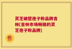 灵芝破壁孢子粉品牌吉林(吉林市场畅销的灵芝孢子粉品牌)