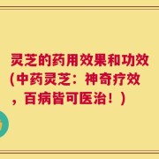 灵芝的药用效果和功效(中药灵芝：神奇疗效，百病皆可医治！)