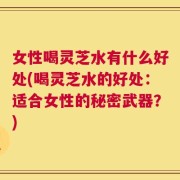 女性喝灵芝水有什么好处(喝灵芝水的好处：适合女性的秘密武器？)
