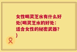 女性喝灵芝水有什么好处(喝灵芝水的好处：适合女性的秘密武器？)