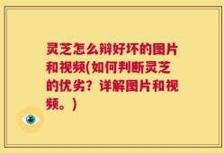 灵芝怎么辩好坏的图片和视频(如何判断灵芝的优劣？详解图片和视频。)