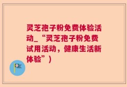 灵芝孢子粉免费体验活动_“灵芝孢子粉免费试用活动，健康生活新体验”)