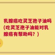 乳腺癌吃灵芝孢子油吗(吃灵芝孢子油能对乳腺癌有帮助吗？)
