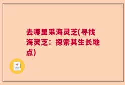 去哪里采海灵芝(寻找海灵芝：探索其生长地点)