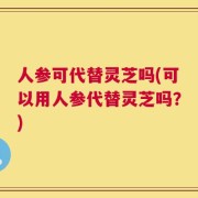 人参可代替灵芝吗(可以用人参代替灵芝吗？)