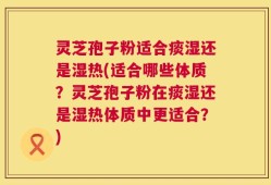 灵芝孢子粉适合痰湿还是湿热(适合哪些体质？灵芝孢子粉在痰湿还是湿热体质中更适合？)
