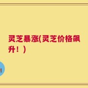 灵芝暴涨(灵芝价格飙升！)