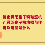 济南灵芝孢子粉破壁机？灵芝孢子粉功效与作用及用量是什么
