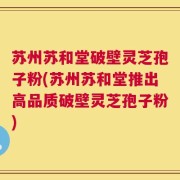 苏州苏和堂破壁灵芝孢子粉(苏州苏和堂推出高品质破壁灵芝孢子粉)