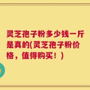 灵芝孢子粉多少钱一斤是真的(灵芝孢子粉价格，值得购买！)