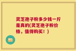 灵芝孢子粉多少钱一斤是真的(灵芝孢子粉价格，值得购买！)