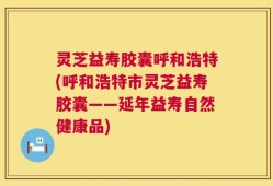 灵芝益寿胶囊呼和浩特(呼和浩特市灵芝益寿胶囊——延年益寿自然健康品)