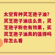 太空育种灵芝孢子油？灵芝孢子油这么贵，灵芝孢子粉也有效果，买灵芝孢子油真的值得吗你怎么看