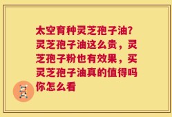 太空育种灵芝孢子油？灵芝孢子油这么贵，灵芝孢子粉也有效果，买灵芝孢子油真的值得吗你怎么看
