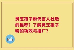 灵芝孢子粉代言人杜敏的推荐？了解灵芝孢子粉的功效与推广？