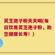 灵芝孢子粉天天喝(每日饮用灵芝孢子粉，助您健康长寿！)