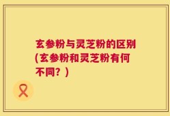 玄参粉与灵芝粉的区别(玄参粉和灵芝粉有何不同？)