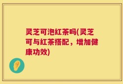 灵芝可泡红茶吗(灵芝可与红茶搭配，增加健康功效)