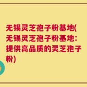 无锡灵芝孢子粉基地(无锡灵芝孢子粉基地：提供高品质的灵芝孢子粉)