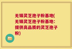 无锡灵芝孢子粉基地(无锡灵芝孢子粉基地：提供高品质的灵芝孢子粉)