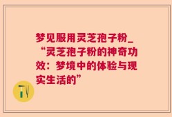 梦见服用灵芝孢子粉_“灵芝孢子粉的神奇功效：梦境中的体验与现实生活的”