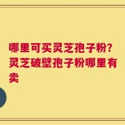 哪里可买灵芝孢子粉？灵芝破壁孢子粉哪里有卖
