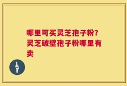哪里可买灵芝孢子粉？灵芝破壁孢子粉哪里有卖