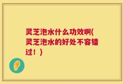 灵芝泡水什么功效啊(灵芝泡水的好处不容错过！)