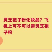 灵芝孢子粉化妆品？飞机上可不可以带灵芝孢子粉
