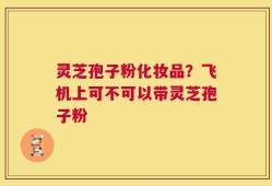 灵芝孢子粉化妆品？飞机上可不可以带灵芝孢子粉