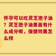 怀孕可以吃灵芝孢子油？灵芝孢子油里面有什么成分呢，保健效果怎么样