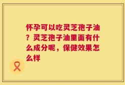 怀孕可以吃灵芝孢子油？灵芝孢子油里面有什么成分呢，保健效果怎么样