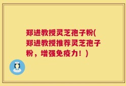 郑进教授灵芝孢子粉(郑进教授推荐灵芝孢子粉，增强免疫力！)