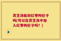 灵芝汤能放红枣枸杞子吗(可以在灵芝汤中加入红枣枸杞子吗？)