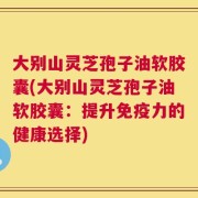 大别山灵芝孢子油软胶囊(大别山灵芝孢子油软胶囊：提升免疫力的健康选择)