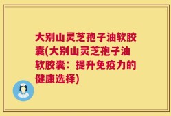大别山灵芝孢子油软胶囊(大别山灵芝孢子油软胶囊：提升免疫力的健康选择)