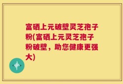 富硒上元破壁灵芝孢子粉(富硒上元灵芝孢子粉破壁，助您健康更强大)