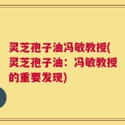 灵芝孢子油冯敏教授(灵芝孢子油：冯敏教授的重要发现)