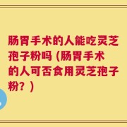 肠胃手术的人能吃灵芝孢子粉吗 (肠胃手术的人可否食用灵芝孢子粉？)