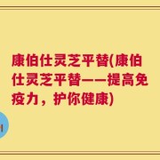 康伯仕灵芝平替(康伯仕灵芝平替——提高免疫力，护你健康)