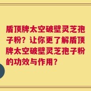 盾顶牌太空破壁灵芝孢子粉？让你更了解盾顶牌太空破壁灵芝孢子粉的功效与作用？