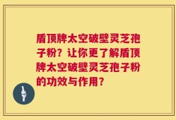 盾顶牌太空破壁灵芝孢子粉？让你更了解盾顶牌太空破壁灵芝孢子粉的功效与作用？
