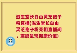 滋生堂长白山灵芝孢子粉直播(滋生堂长白山灵芝孢子粉亮相直播间，震撼呈现健康价值)