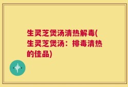 生灵芝煲汤清热解毒(生灵芝煲汤：排毒清热的佳品)