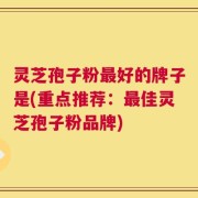 灵芝孢子粉最好的牌子是(重点推荐：最佳灵芝孢子粉品牌)