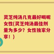 灵芝炖汤几克最好喝呢女性(灵芝炖汤最佳剂量为多少？女性独家分享！)