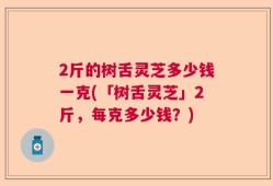 2斤的树舌灵芝多少钱一克(「树舌灵芝」2斤，每克多少钱？)