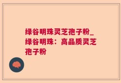 绿谷明珠灵芝孢子粉_绿谷明珠：高品质灵芝孢子粉