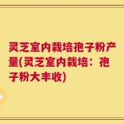 灵芝室内栽培孢子粉产量(灵芝室内栽培：孢子粉大丰收)